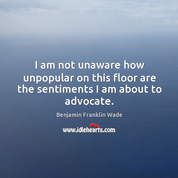 I am not unaware how unpopular on this floor are the sentiments I am about to advocate. Benjamin Franklin Wade Picture Quote