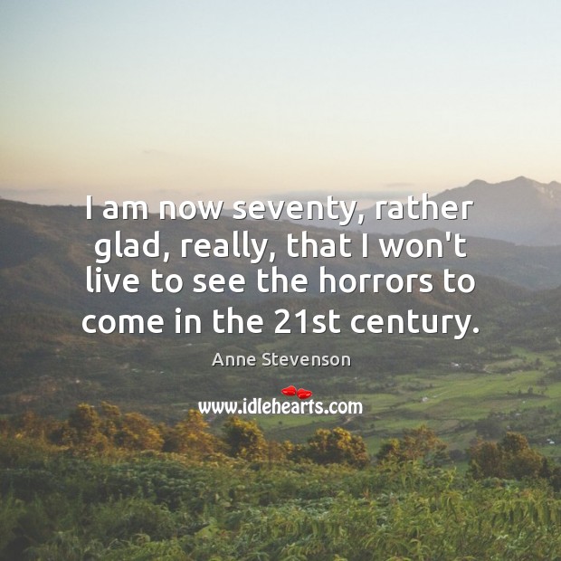 I am now seventy, rather glad, really, that I won’t live to Anne Stevenson Picture Quote