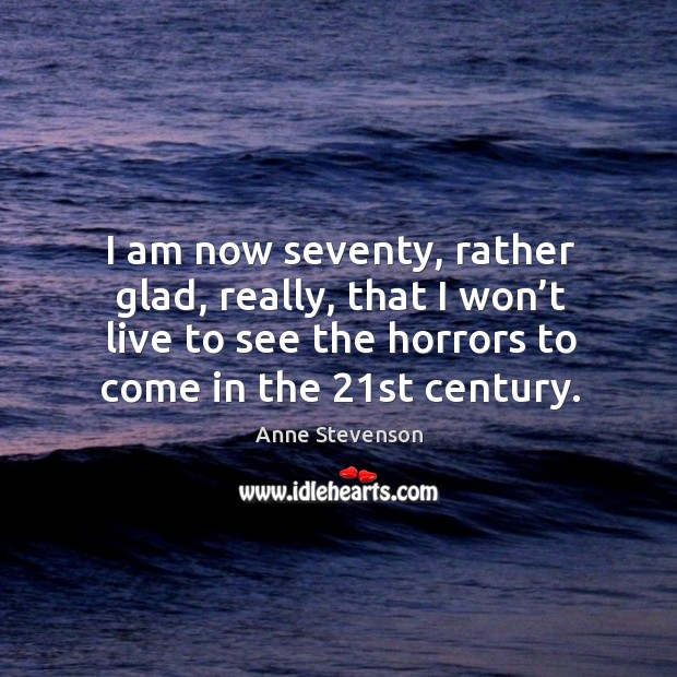 I am now seventy, rather glad, really, that I won’t live to see the horrors to come in the 21st century. Anne Stevenson Picture Quote