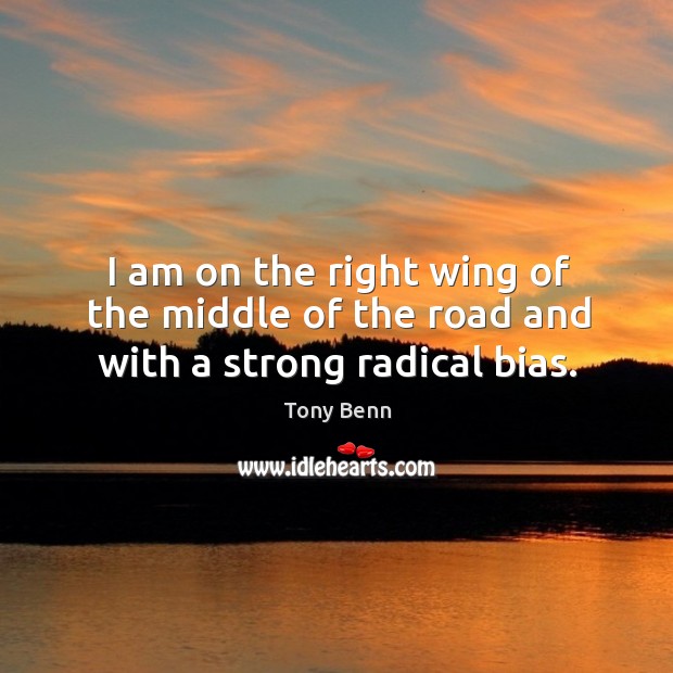 I am on the right wing of the middle of the road and with a strong radical bias. Tony Benn Picture Quote