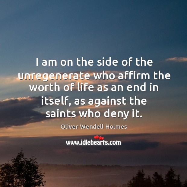 I am on the side of the unregenerate who affirm the worth of life as an end in itself, as against the saints who deny it. Oliver Wendell Holmes Picture Quote