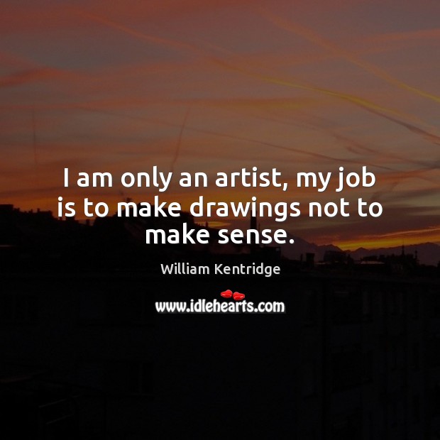 I am only an artist, my job is to make drawings not to make sense. William Kentridge Picture Quote