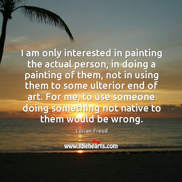 I am only interested in painting the actual person, in doing a painting of them, not in using them.. Lucian Freud Picture Quote