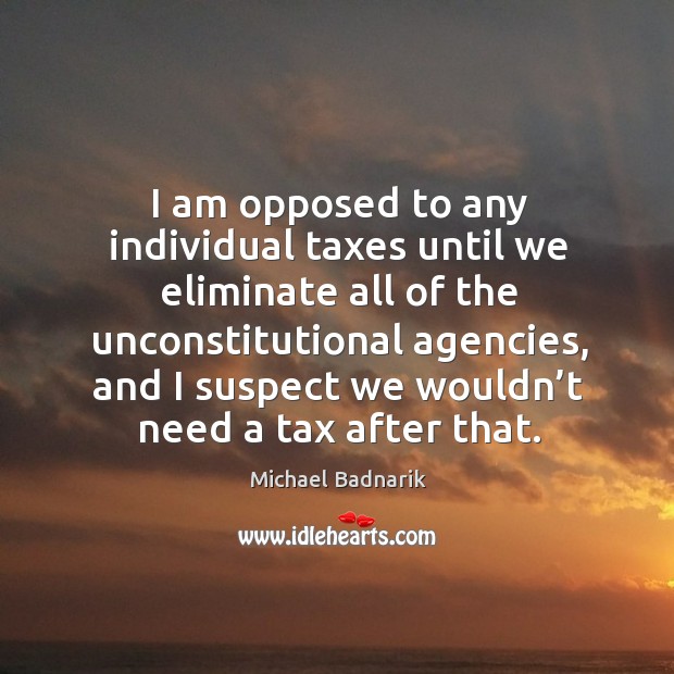 I am opposed to any individual taxes until we eliminate all of the unconstitutional agencies Michael Badnarik Picture Quote