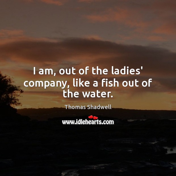 I am, out of the ladies’ company, like a fish out of the water. Image