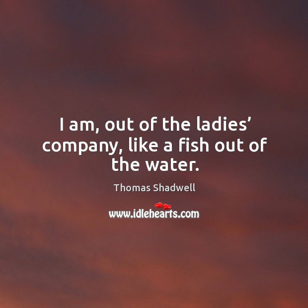 I am, out of the ladies’ company, like a fish out of the water. Image