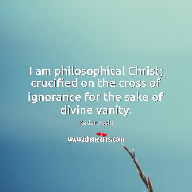 I am philosophical Christ; crucified on the cross of ignorance for the Kedar Joshi Picture Quote