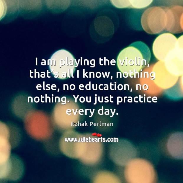 I am playing the violin, that’s all I know, nothing else, no education, no nothing. You just practice every day. Practice Quotes Image