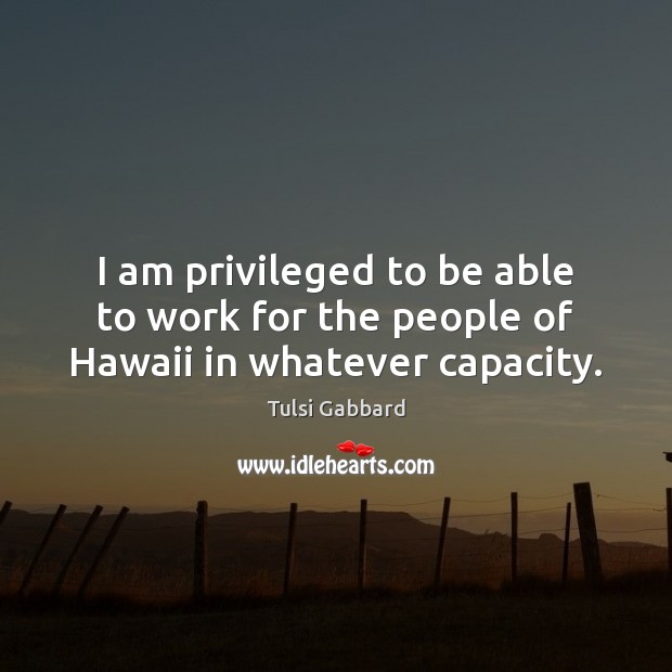 I am privileged to be able to work for the people of Hawaii in whatever capacity. Tulsi Gabbard Picture Quote