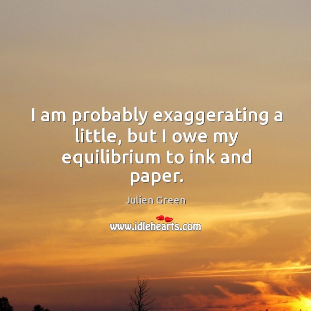 I am probably exaggerating a little, but I owe my equilibrium to ink and paper. Julien Green Picture Quote