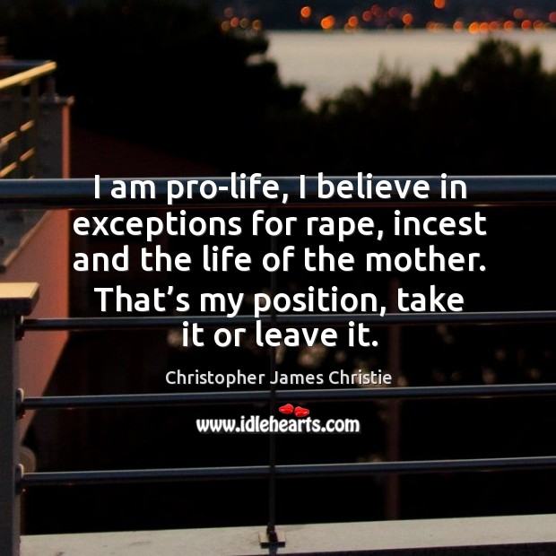 I am pro-life, I believe in exceptions for rape, incest and the life of the mother. Christopher James Christie Picture Quote
