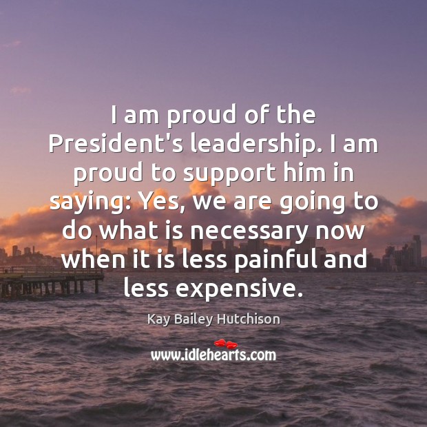 I am proud of the President’s leadership. I am proud to support Kay Bailey Hutchison Picture Quote