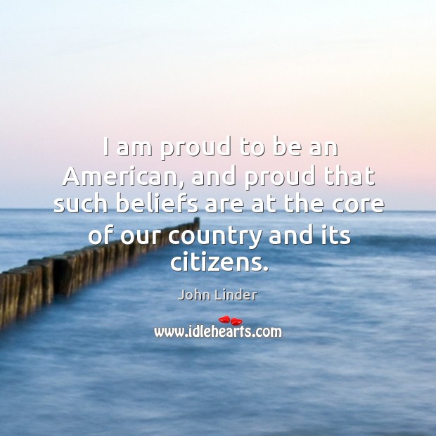 I am proud to be an american, and proud that such beliefs are at the core of our country and its citizens. John Linder Picture Quote