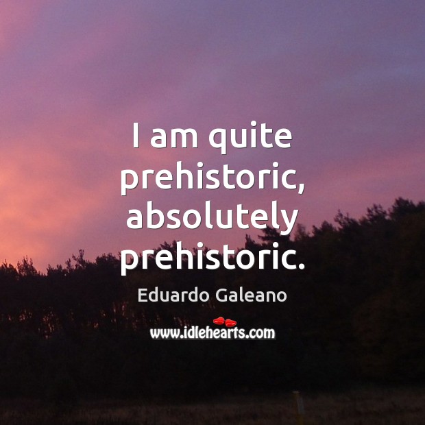 I am quite prehistoric, absolutely prehistoric. Image
