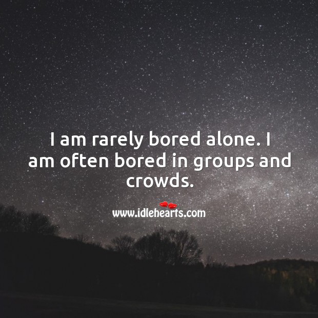 I am rarely bored alone. I am often bored in groups and crowds. 