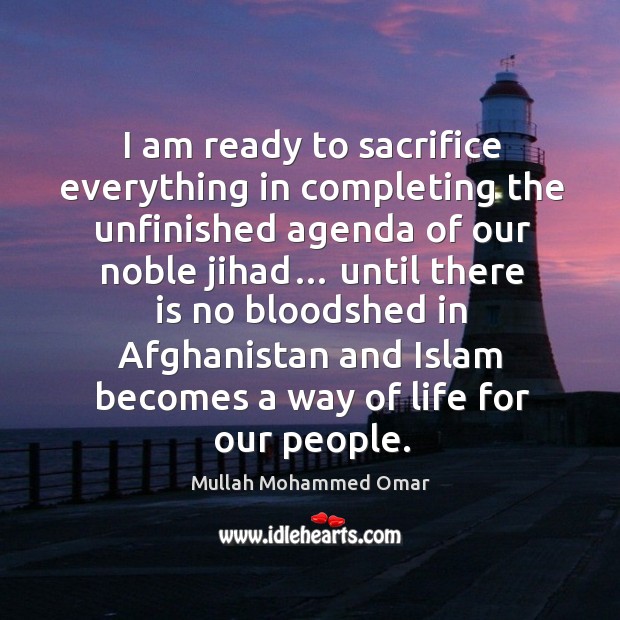 I am ready to sacrifice everything in completing the unfinished agenda of our noble jihad… Mullah Mohammed Omar Picture Quote