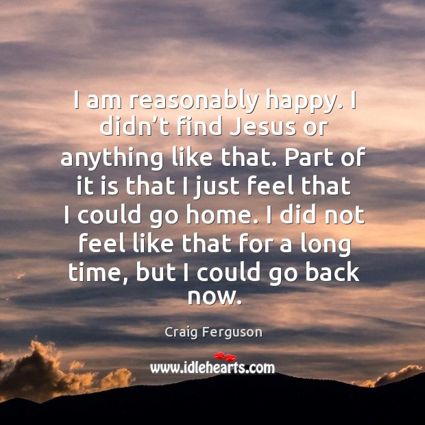 I am reasonably happy. I didn’t find jesus or anything like that. Craig Ferguson Picture Quote