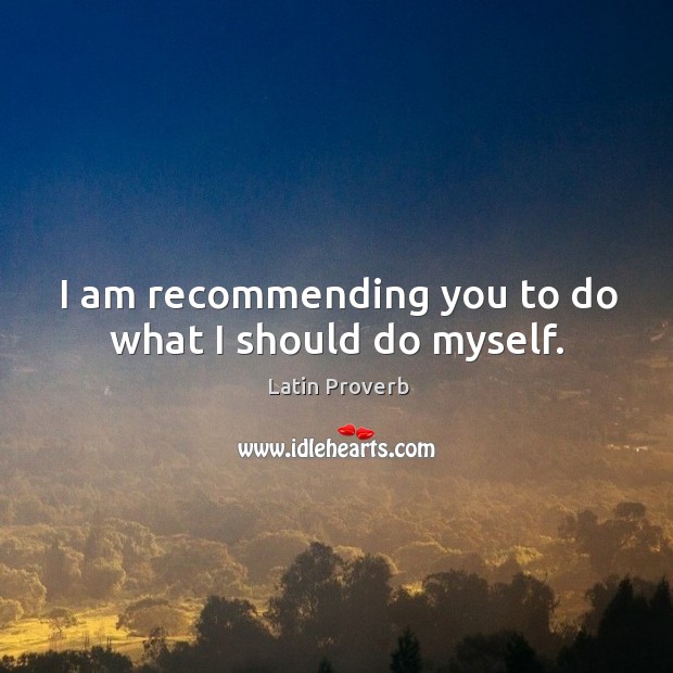 I am recommending you to do what I should do myself. Image