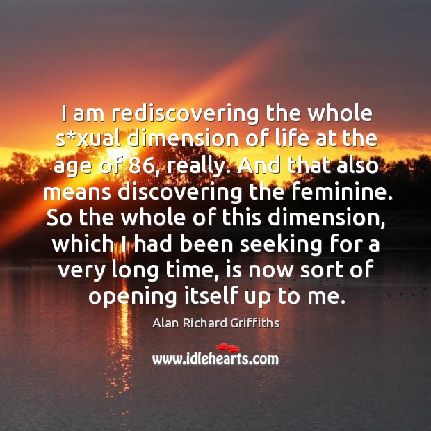 I am rediscovering the whole s*xual dimension of life at the age of 86, really. Alan Richard Griffiths Picture Quote