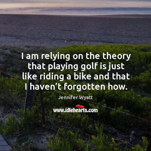 I am relying on the theory that playing golf is just like riding a bike and that I haven’t forgotten how. Jennifer Wyatt Picture Quote