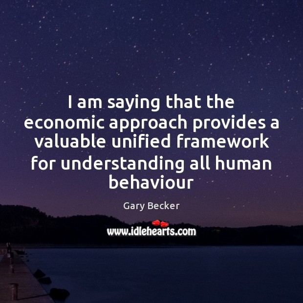 I am saying that the economic approach provides a valuable unified framework Gary Becker Picture Quote