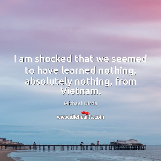 I am shocked that we seemed to have learned nothing, absolutely nothing, from Vietnam. Michael Dirda Picture Quote
