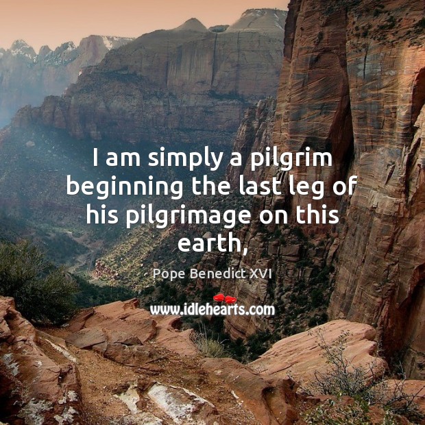 I am simply a pilgrim beginning the last leg of his pilgrimage on this earth, Pope Benedict XVI Picture Quote