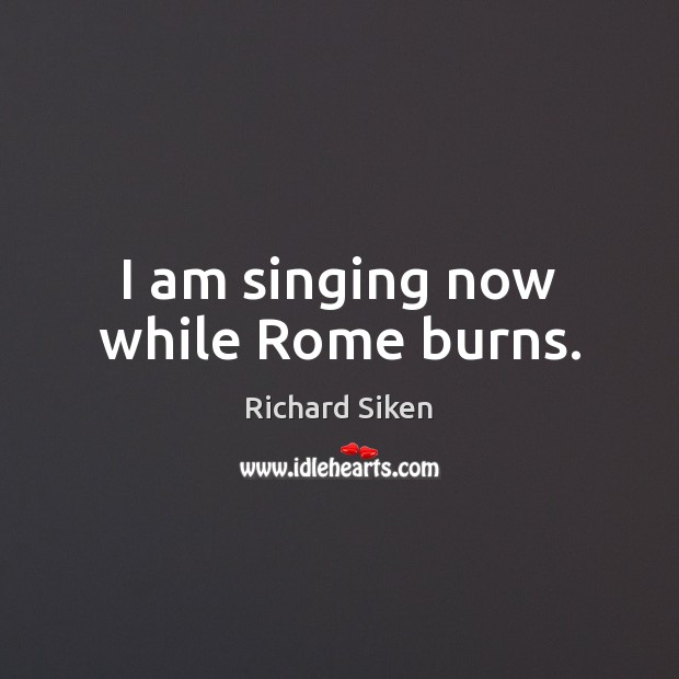 I am singing now while Rome burns. Richard Siken Picture Quote