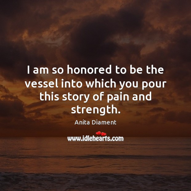 I am so honored to be the vessel into which you pour this story of pain and strength. Anita Diament Picture Quote