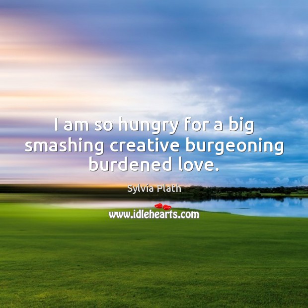I am so hungry for a big smashing creative burgeoning burdened love. 