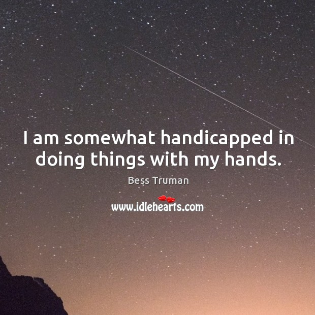 I am somewhat handicapped in doing things with my hands. Bess Truman Picture Quote