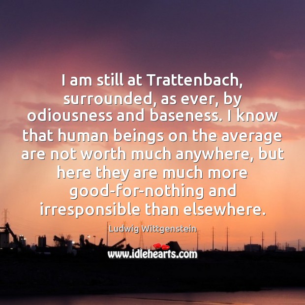I am still at Trattenbach, surrounded, as ever, by odiousness and baseness. Ludwig Wittgenstein Picture Quote