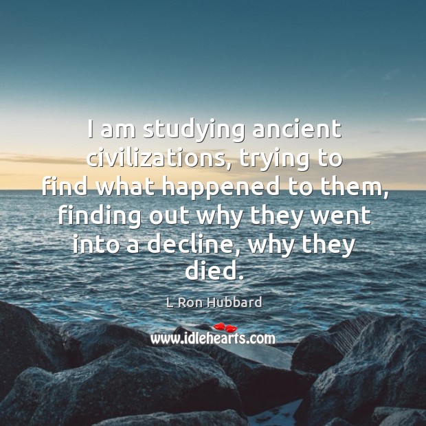 I am studying ancient civilizations, trying to find what happened to them, finding out why they went into a decline, why they died. L Ron Hubbard Picture Quote