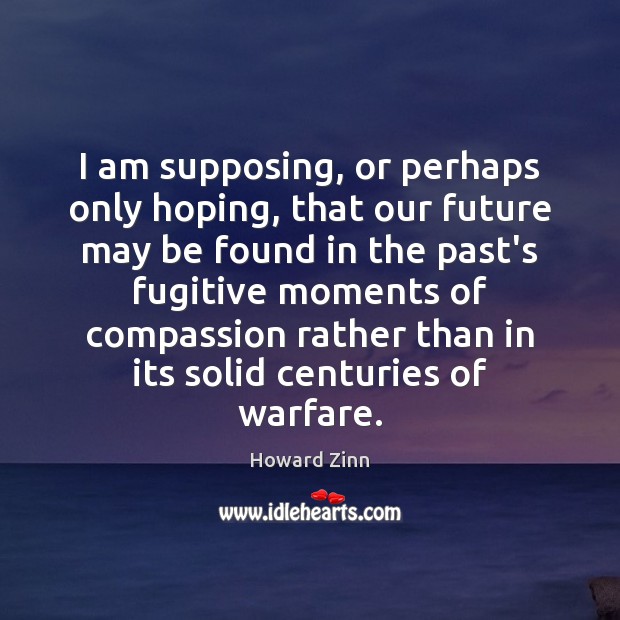 I am supposing, or perhaps only hoping, that our future may be Howard Zinn Picture Quote