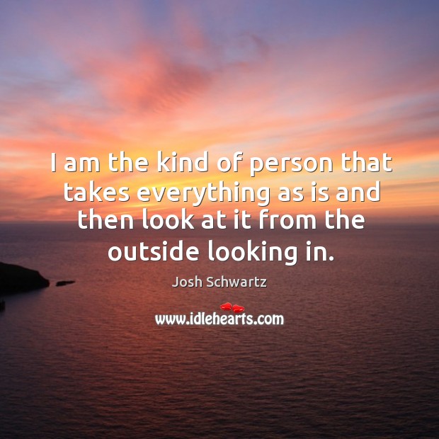I am the kind of person that takes everything as is and then look at it from the outside looking in. Josh Schwartz Picture Quote