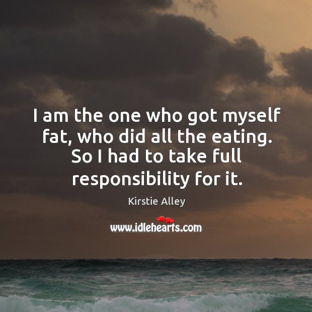 I am the one who got myself fat, who did all the eating. So I had to take full responsibility for it. Kirstie Alley Picture Quote