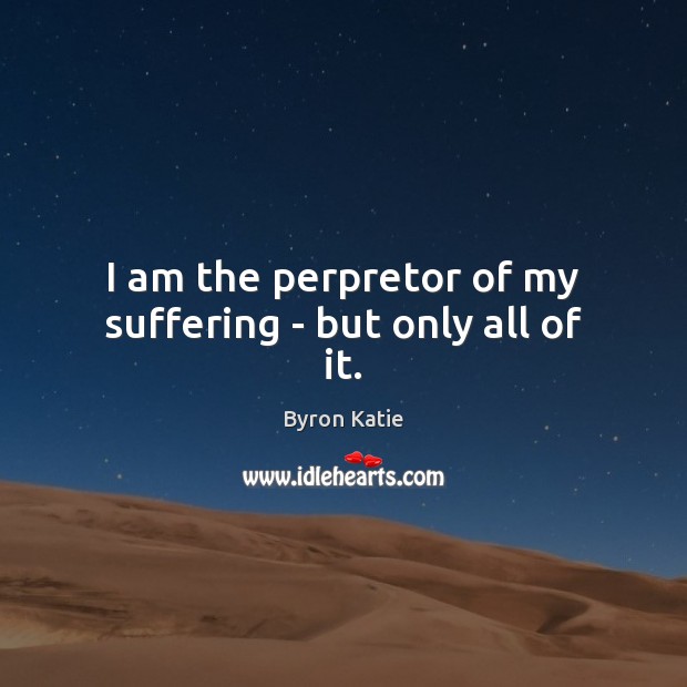 I am the perpretor of my suffering – but only all of it. Byron Katie Picture Quote