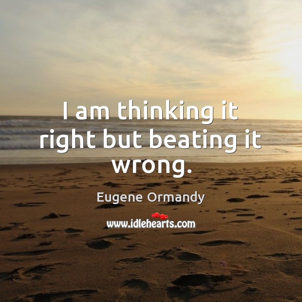 I am thinking it right but beating it wrong. Eugene Ormandy Picture Quote
