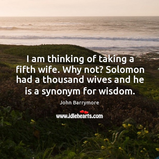 I am thinking of taking a fifth wife. Why not? solomon had a thousand wives and he is a synonym for wisdom. John Barrymore Picture Quote