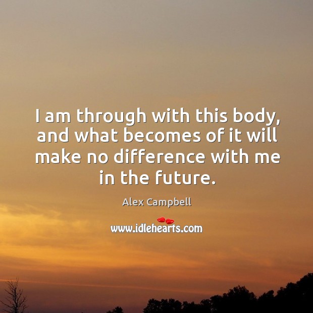 I am through with this body, and what becomes of it will make no difference with me in the future. Image