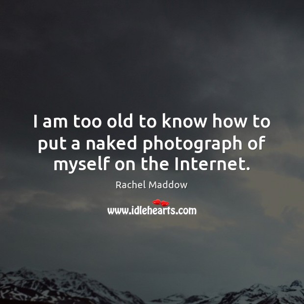 I am too old to know how to put a naked photograph of myself on the Internet. Image