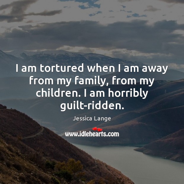 I am tortured when I am away from my family, from my children. I am horribly guilt-ridden. Image