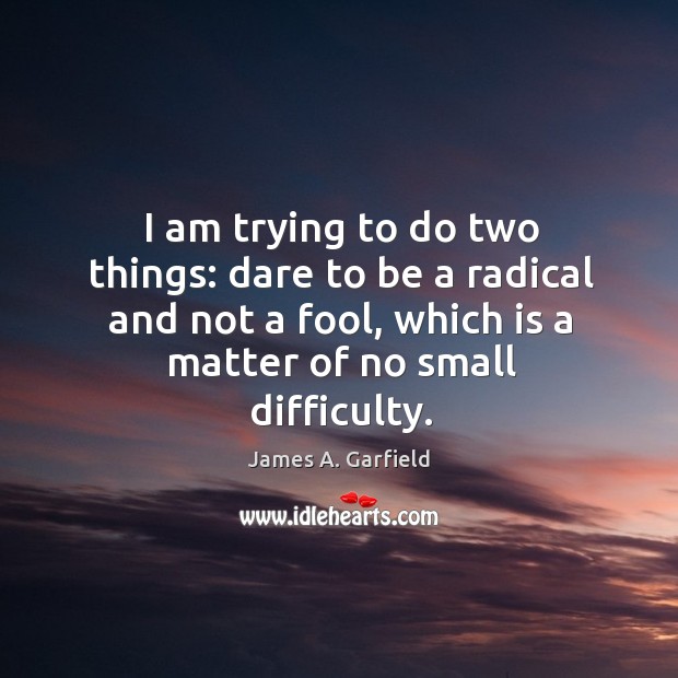 I am trying to do two things: dare to be a radical and not a fool, which is a matter of no small difficulty. James A. Garfield Picture Quote