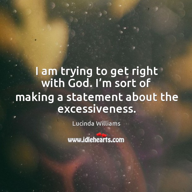 I am trying to get right with God. I’m sort of making a statement about the excessiveness. Lucinda Williams Picture Quote