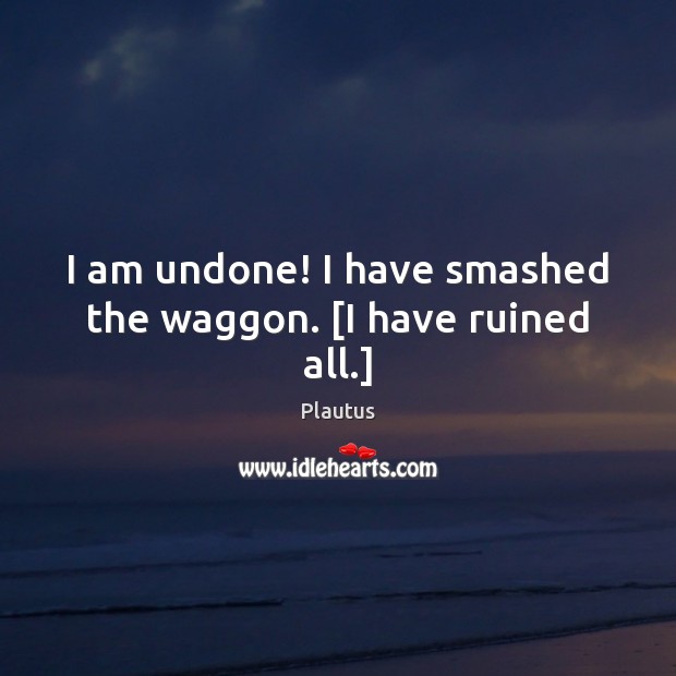I am undone! I have smashed the waggon. [I have ruined all.] Plautus Picture Quote