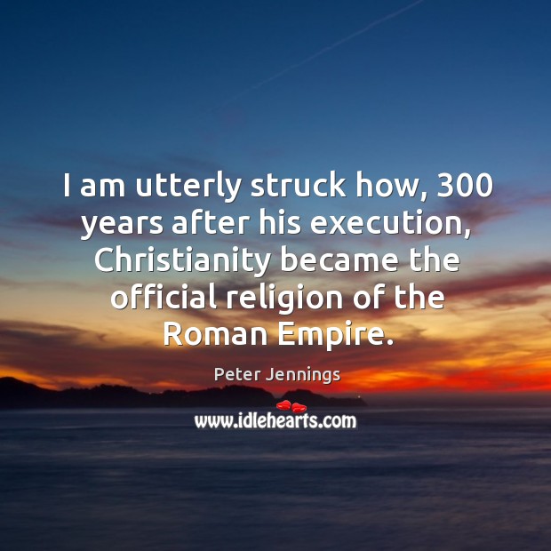 I am utterly struck how, 300 years after his execution, christianity became the official religion of the roman empire. Peter Jennings Picture Quote