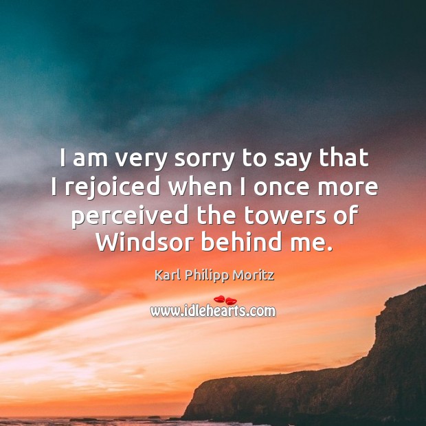 I am very sorry to say that I rejoiced when I once more perceived the towers of windsor behind me. Karl Philipp Moritz Picture Quote