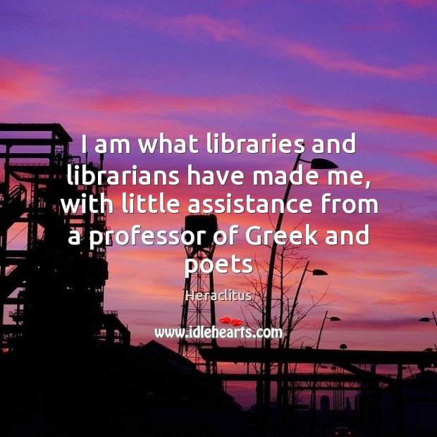 I am what libraries and librarians have made me, with little assistance Heraclitus Picture Quote