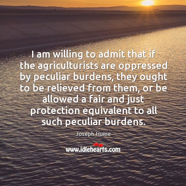 I am willing to admit that if the agriculturists are oppressed by peculiar burdens Joseph Hume Picture Quote
