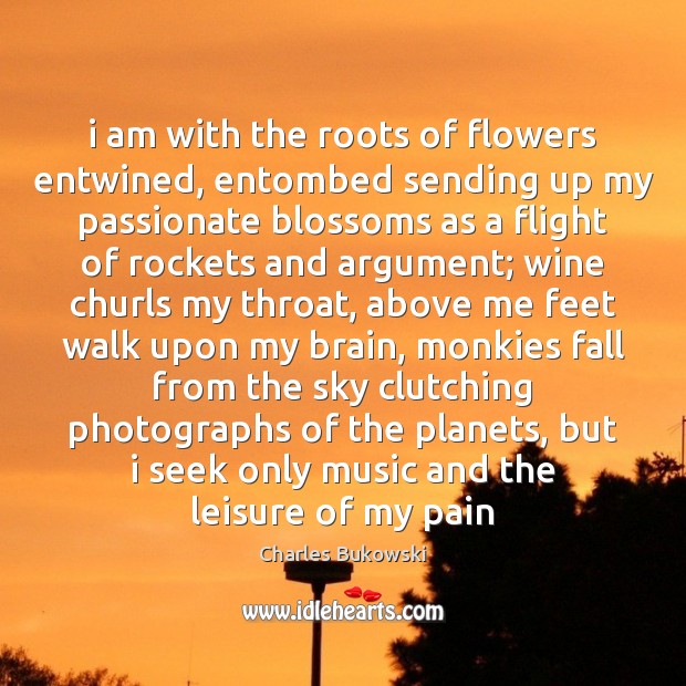 I am with the roots of flowers entwined, entombed sending up my Charles Bukowski Picture Quote
